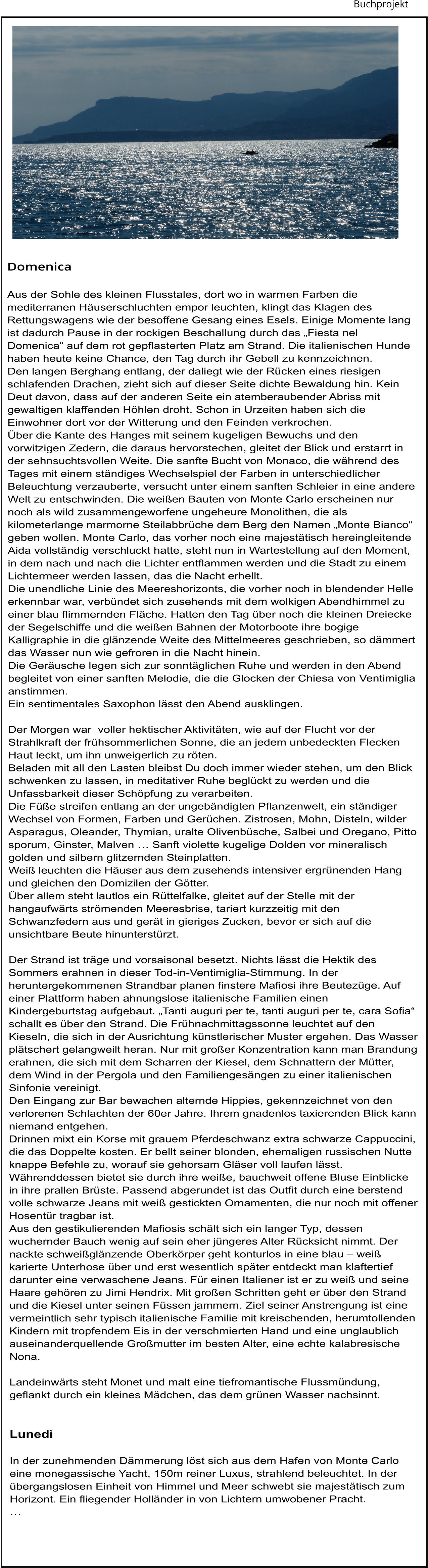 Buchprojekt   Domenica  Aus der Sohle des kleinen Flusstales, dort wo in warmen Farben die mediterranen Häuserschluchten empor leuchten, klingt das Klagen des Rettungswagens wie der besoffene Gesang eines Esels. Einige Momente lang ist dadurch Pause in der rockigen Beschallung durch das „Fiesta nel Domenica“ auf dem rot gepflasterten Platz am Strand. Die italienischen Hunde haben heute keine Chance, den Tag durch ihr Gebell zu kennzeichnen. Den langen Berghang entlang, der daliegt wie der Rücken eines riesigen schlafenden Drachen, zieht sich auf dieser Seite dichte Bewaldung hin. Kein Deut davon, dass auf der anderen Seite ein atemberaubender Abriss mit gewaltigen klaffenden Höhlen droht. Schon in Urzeiten haben sich die Einwohner dort vor der Witterung und den Feinden verkrochen. Über die Kante des Hanges mit seinem kugeligen Bewuchs und den vorwitzigen Zedern, die daraus hervorstechen, gleitet der Blick und erstarrt in der sehnsuchtsvollen Weite. Die sanfte Bucht von Monaco, die während des Tages mit einem ständiges Wechselspiel der Farben in unterschiedlicher Beleuchtung verzauberte, versucht unter einem sanften Schleier in eine andere Welt zu entschwinden. Die weißen Bauten von Monte Carlo erscheinen nur noch als wild zusammengeworfene ungeheure Monolithen, die als kilometerlange marmorne Steilabbrüche dem Berg den Namen „Monte Bianco“ geben wollen. Monte Carlo, das vorher noch eine majestätisch hereingleitende Aida vollständig verschluckt hatte, steht nun in Wartestellung auf den Moment, in dem nach und nach die Lichter entflammen werden und die Stadt zu einem Lichtermeer werden lassen, das die Nacht erhellt. Die unendliche Linie des Meereshorizonts, die vorher noch in blendender Helle erkennbar war, verbündet sich zusehends mit dem wolkigen Abendhimmel zu einer blau flimmernden Fläche. Hatten den Tag über noch die kleinen Dreiecke der Segelschiffe und die weißen Bahnen der Motorboote ihre bogige Kalligraphie in die glänzende Weite des Mittelmeeres geschrieben, so dämmert das Wasser nun wie gefroren in die Nacht hinein. Die Geräusche legen sich zur sonntäglichen Ruhe und werden in den Abend begleitet von einer sanften Melodie, die die Glocken der Chiesa von Ventimiglia anstimmen. Ein sentimentales Saxophon lässt den Abend ausklingen.  Der Morgen war  voller hektischer Aktivitäten, wie auf der Flucht vor der Strahlkraft der frühsommerlichen Sonne, die an jedem unbedeckten Flecken Haut leckt, um ihn unweigerlich zu röten. Beladen mit all den Lasten bleibst Du doch immer wieder stehen, um den Blick schwenken zu lassen, in meditativer Ruhe beglückt zu werden und die Unfassbarkeit dieser Schöpfung zu verarbeiten. Die Füße streifen entlang an der ungebändigten Pflanzenwelt, ein ständiger Wechsel von Formen, Farben und Gerüchen. Zistrosen, Mohn, Disteln, wilder Asparagus, Oleander, Thymian, uralte Olivenbüsche, Salbei und Oregano, Pitto sporum, Ginster, Malven … Sanft violette kugelige Dolden vor mineralisch golden und silbern glitzernden Steinplatten. Weiß leuchten die Häuser aus dem zusehends intensiver ergrünenden Hang und gleichen den Domizilen der Götter. Über allem steht lautlos ein Rüttelfalke, gleitet auf der Stelle mit der hangaufwärts strömenden Meeresbrise, tariert kurzzeitig mit den Schwanzfedern aus und gerät in gieriges Zucken, bevor er sich auf die unsichtbare Beute hinunterstürzt.  Der Strand ist träge und vorsaisonal besetzt. Nichts lässt die Hektik des Sommers erahnen in dieser Tod-in-Ventimiglia-Stimmung. In der heruntergekommenen Strandbar planen finstere Mafiosi ihre Beutezüge. Auf einer Plattform haben ahnungslose italienische Familien einen Kindergeburtstag aufgebaut. „Tanti auguri per te, tanti auguri per te, cara Sofia“ schallt es über den Strand. Die Frühnachmittagssonne leuchtet auf den Kieseln, die sich in der Ausrichtung künstlerischer Muster ergehen. Das Wasser plätschert gelangweilt heran. Nur mit großer Konzentration kann man Brandung erahnen, die sich mit dem Scharren der Kiesel, dem Schnattern der Mütter, dem Wind in der Pergola und den Familiengesängen zu einer italienischen Sinfonie vereinigt. Den Eingang zur Bar bewachen alternde Hippies, gekennzeichnet von den verlorenen Schlachten der 60er Jahre. Ihrem gnadenlos taxierenden Blick kann niemand entgehen. Drinnen mixt ein Korse mit grauem Pferdeschwanz extra schwarze Cappuccini, die das Doppelte kosten. Er bellt seiner blonden, ehemaligen russischen Nutte knappe Befehle zu, worauf sie gehorsam Gläser voll laufen lässt. Währenddessen bietet sie durch ihre weiße, bauchweit offene Bluse Einblicke in ihre prallen Brüste. Passend abgerundet ist das Outfit durch eine berstend volle schwarze Jeans mit weiß gestickten Ornamenten, die nur noch mit offener Hosentür tragbar ist. Aus den gestikulierenden Mafiosis schält sich ein langer Typ, dessen wuchernder Bauch wenig auf sein eher jüngeres Alter Rücksicht nimmt. Der nackte schweißglänzende Oberkörper geht konturlos in eine blau – weiß karierte Unterhose über und erst wesentlich später entdeckt man klaftertief darunter eine verwaschene Jeans. Für einen Italiener ist er zu weiß und seine Haare gehören zu Jimi Hendrix. Mit großen Schritten geht er über den Strand und die Kiesel unter seinen Füssen jammern. Ziel seiner Anstrengung ist eine vermeintlich sehr typisch italienische Familie mit kreischenden, herumtollenden Kindern mit tropfendem Eis in der verschmierten Hand und eine unglaublich auseinanderquellende Großmutter im besten Alter, eine echte kalabresische Nona.  Landeinwärts steht Monet und malt eine tiefromantische Flussmündung, geflankt durch ein kleines Mädchen, das dem grünen Wasser nachsinnt.   Lunedì  In der zunehmenden Dämmerung löst sich aus dem Hafen von Monte Carlo eine monegassische Yacht, 150m reiner Luxus, strahlend beleuchtet. In der übergangslosen Einheit von Himmel und Meer schwebt sie majestätisch zum Horizont. Ein fliegender Holländer in von Lichtern umwobener Pracht. …